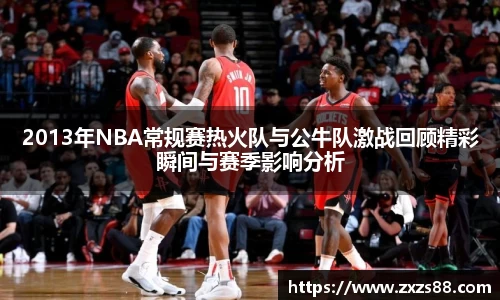 2013年NBA常规赛热火队与公牛队激战回顾精彩瞬间与赛季影响分析